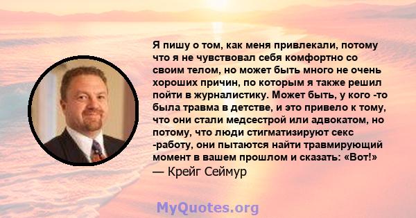 Я пишу о том, как меня привлекали, потому что я не чувствовал себя комфортно со своим телом, но может быть много не очень хороших причин, по которым я также решил пойти в журналистику. Может быть, у кого -то была травма 