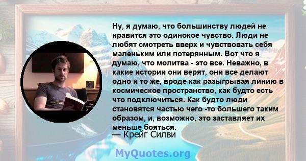 Ну, я думаю, что большинству людей не нравится это одинокое чувство. Люди не любят смотреть вверх и чувствовать себя маленьким или потерянным. Вот что я думаю, что молитва - это все. Неважно, в какие истории они верят,