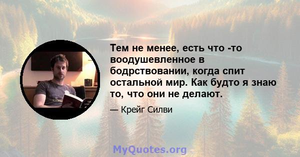 Тем не менее, есть что -то воодушевленное в бодрствовании, когда спит остальной мир. Как будто я знаю то, что они не делают.