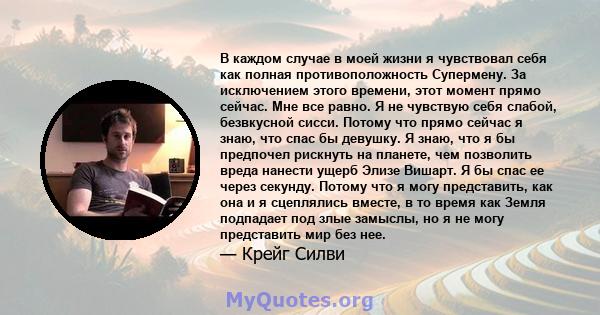 В каждом случае в моей жизни я чувствовал себя как полная противоположность Супермену. За исключением этого времени, этот момент прямо сейчас. Мне все равно. Я не чувствую себя слабой, безвкусной сисси. Потому что прямо 