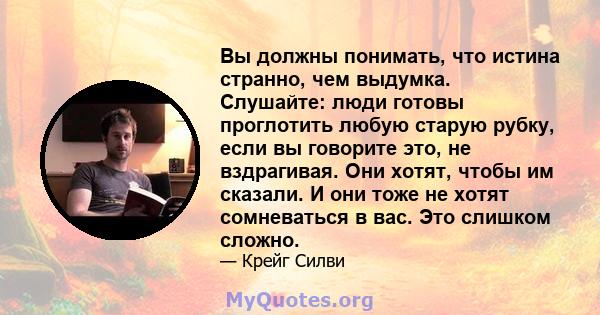 Вы должны понимать, что истина странно, чем выдумка. Слушайте: люди готовы проглотить любую старую рубку, если вы говорите это, не вздрагивая. Они хотят, чтобы им сказали. И они тоже не хотят сомневаться в вас. Это