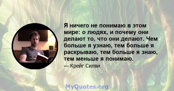 Я ничего не понимаю в этом мире: о людях, и почему они делают то, что они делают. Чем больше я узнаю, тем больше я раскрываю, тем больше я знаю, тем меньше я понимаю.