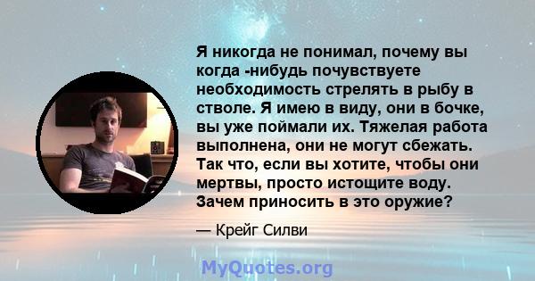 Я никогда не понимал, почему вы когда -нибудь почувствуете необходимость стрелять в рыбу в стволе. Я имею в виду, они в бочке, вы уже поймали их. Тяжелая работа выполнена, они не могут сбежать. Так что, если вы хотите,