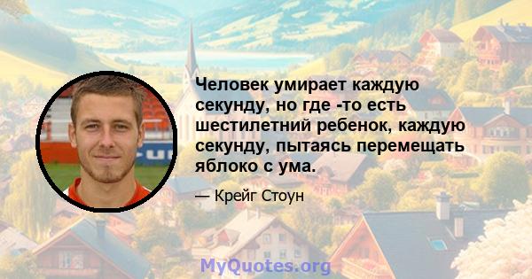 Человек умирает каждую секунду, но где -то есть шестилетний ребенок, каждую секунду, пытаясь перемещать яблоко с ума.