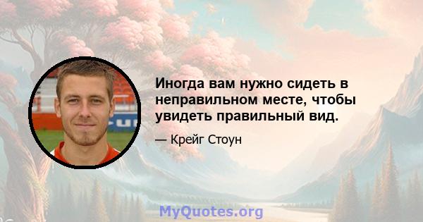 Иногда вам нужно сидеть в неправильном месте, чтобы увидеть правильный вид.