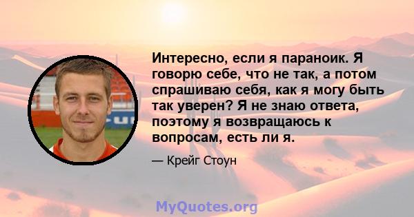 Интересно, если я параноик. Я говорю себе, что не так, а потом спрашиваю себя, как я могу быть так уверен? Я не знаю ответа, поэтому я возвращаюсь к вопросам, есть ли я.