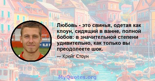 Любовь - это свинья, одетая как клоун, сидящий в ванне, полной бобов: в значительной степени удивительно, как только вы преодолеете шок.