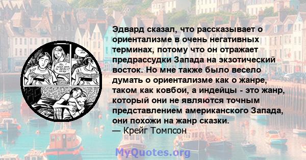 Эдвард сказал, что рассказывает о ориентализме в очень негативных терминах, потому что он отражает предрассудки Запада на экзотический восток. Но мне также было весело думать о ориентализме как о жанре, таком как