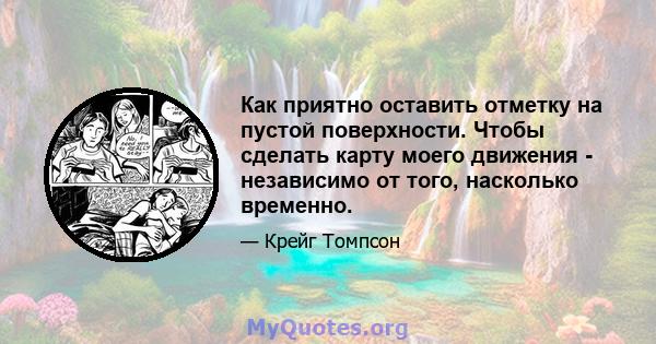 Как приятно оставить отметку на пустой поверхности. Чтобы сделать карту моего движения - независимо от того, насколько временно.