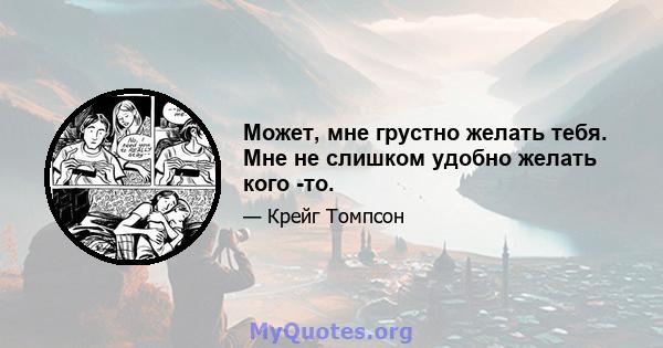 Может, мне грустно желать тебя. Мне не слишком удобно желать кого -то.