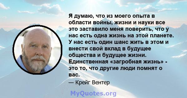 Я думаю, что из моего опыта в области войны, жизни и науки все это заставило меня поверить, что у нас есть одна жизнь на этой планете. У нас есть один шанс жить в этом и внести свой вклад в будущее общества и будущее