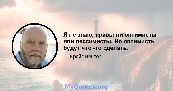 Я не знаю, правы ли оптимисты или пессимисты. Но оптимисты будут что -то сделать.