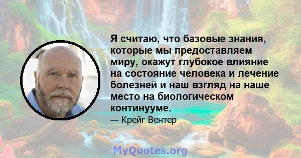 Я считаю, что базовые знания, которые мы предоставляем миру, окажут глубокое влияние на состояние человека и лечение болезней и наш взгляд на наше место на биологическом континууме.