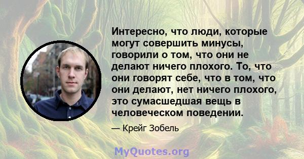 Интересно, что люди, которые могут совершить минусы, говорили о том, что они не делают ничего плохого. То, что они говорят себе, что в том, что они делают, нет ничего плохого, это сумасшедшая вещь в человеческом