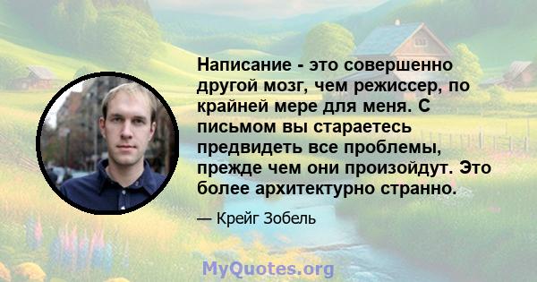 Написание - это совершенно другой мозг, чем режиссер, по крайней мере для меня. С письмом вы стараетесь предвидеть все проблемы, прежде чем они произойдут. Это более архитектурно странно.