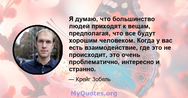 Я думаю, что большинство людей приходят к вещам, предполагая, что все будут хорошим человеком. Когда у вас есть взаимодействие, где это не происходит, это очень проблематично, интересно и странно.