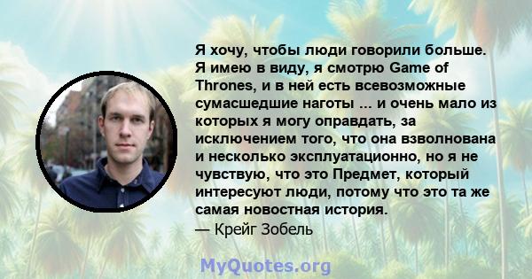 Я хочу, чтобы люди говорили больше. Я имею в виду, я смотрю Game of Thrones, и в ней есть всевозможные сумасшедшие наготы ... и очень мало из которых я могу оправдать, за исключением того, что она взволнована и