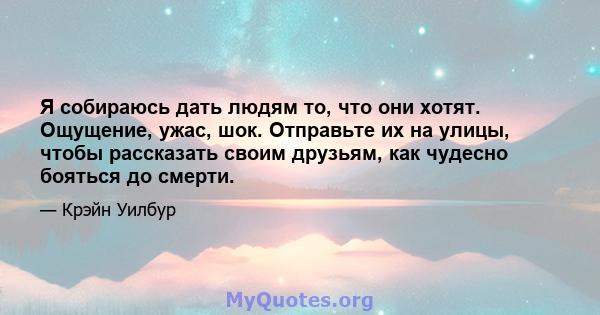 Я собираюсь дать людям то, что они хотят. Ощущение, ужас, шок. Отправьте их на улицы, чтобы рассказать своим друзьям, как чудесно бояться до смерти.