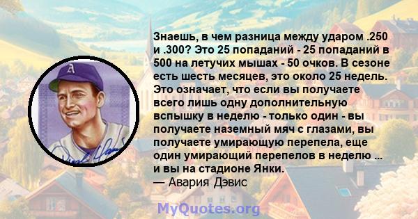 Знаешь, в чем разница между ударом .250 и .300? Это 25 попаданий - 25 попаданий в 500 на летучих мышах - 50 очков. В сезоне есть шесть месяцев, это около 25 недель. Это означает, что если вы получаете всего лишь одну