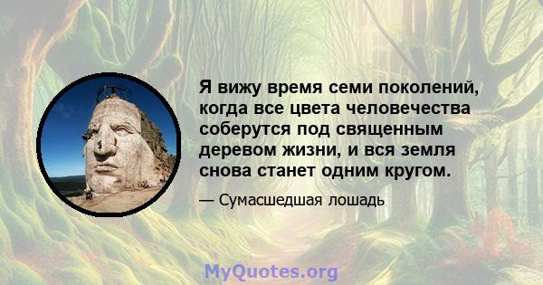 Я вижу время семи поколений, когда все цвета человечества соберутся под священным деревом жизни, и вся земля снова станет одним кругом.