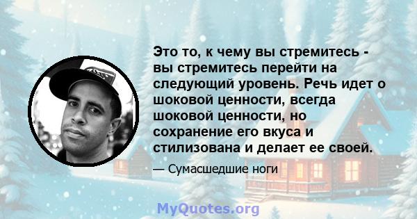 Это то, к чему вы стремитесь - вы стремитесь перейти на следующий уровень. Речь идет о шоковой ценности, всегда шоковой ценности, но сохранение его вкуса и стилизована и делает ее своей.