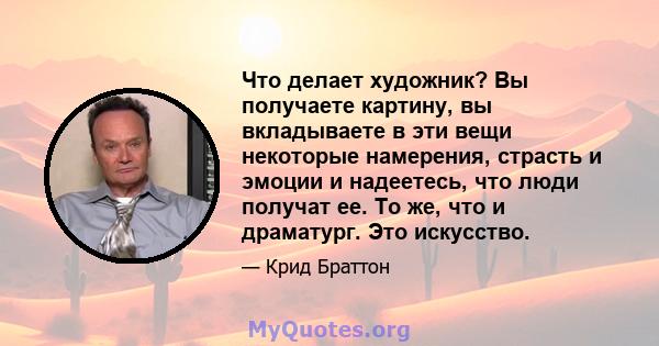 Что делает художник? Вы получаете картину, вы вкладываете в эти вещи некоторые намерения, страсть и эмоции и надеетесь, что люди получат ее. То же, что и драматург. Это искусство.