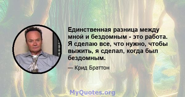 Единственная разница между мной и бездомным - это работа. Я сделаю все, что нужно, чтобы выжить, я сделал, когда был бездомным.