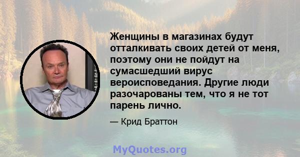 Женщины в магазинах будут отталкивать своих детей от меня, поэтому они не пойдут на сумасшедший вирус вероисповедания. Другие люди разочарованы тем, что я не тот парень лично.