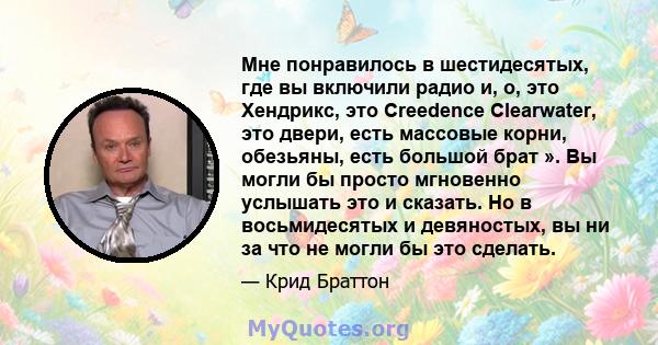 Мне понравилось в шестидесятых, где вы включили радио и, о, это Хендрикс, это Creedence Clearwater, это двери, есть массовые корни, обезьяны, есть большой брат ». Вы могли бы просто мгновенно услышать это и сказать. Но