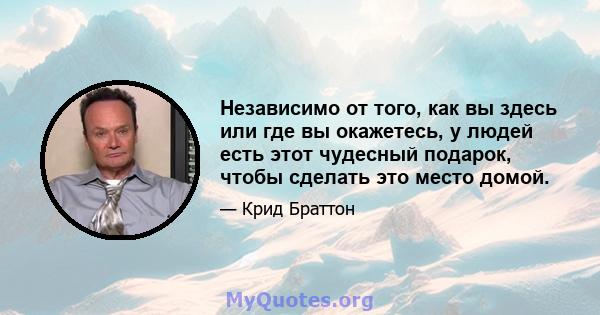 Независимо от того, как вы здесь или где вы окажетесь, у людей есть этот чудесный подарок, чтобы сделать это место домой.