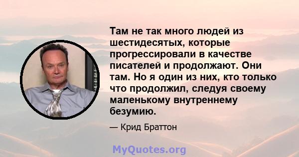 Там не так много людей из шестидесятых, которые прогрессировали в качестве писателей и продолжают. Они там. Но я один из них, кто только что продолжил, следуя своему маленькому внутреннему безумию.