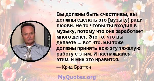 Вы должны быть счастливы, вы должны сделать это [музыку] ради любви. Не то чтобы ты входил в музыку, потому что она заработает много денег. Это то, что вы делаете ... вот что. Вы тоже должны принять всю эту тяжелую