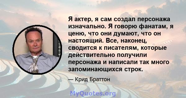 Я актер, я сам создал персонажа изначально. Я говорю фанатам, я ценю, что они думают, что он настоящий. Все, наконец, сводится к писателям, которые действительно получили персонажа и написали так много запоминающихся