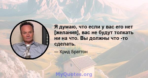 Я думаю, что если у вас его нет [желания], вас не будут толкать ни на что. Вы должны что -то сделать.