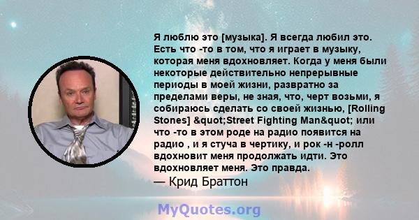 Я люблю это [музыка]. Я всегда любил это. Есть что -то в том, что я играет в музыку, которая меня вдохновляет. Когда у меня были некоторые действительно непрерывные периоды в моей жизни, развратно за пределами веры, не