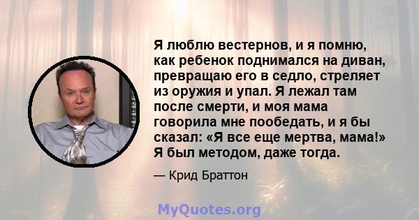 Я люблю вестернов, и я помню, как ребенок поднимался на диван, превращаю его в седло, стреляет из оружия и упал. Я лежал там после смерти, и моя мама говорила мне пообедать, и я бы сказал: «Я все еще мертва, мама!» Я