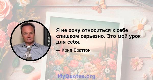 Я не хочу относиться к себе слишком серьезно. Это мой урок для себя.