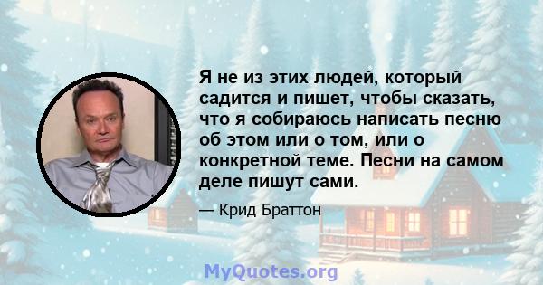 Я не из этих людей, который садится и пишет, чтобы сказать, что я собираюсь написать песню об этом или о том, или о конкретной теме. Песни на самом деле пишут сами.