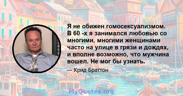 Я не обижен гомосексуализмом. В 60 -х я занимался любовью со многими, многими женщинами часто на улице в грязи и дождях, и вполне возможно, что мужчина вошел. Не мог бы узнать.