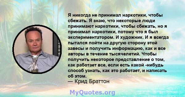 Я никогда не принимал наркотики, чтобы сбежать. Я знаю, что некоторые люди принимают наркотики, чтобы сбежать, но я принимал наркотики, потому что я был экспериментатором. И художник. И я всегда пытался пойти на другую