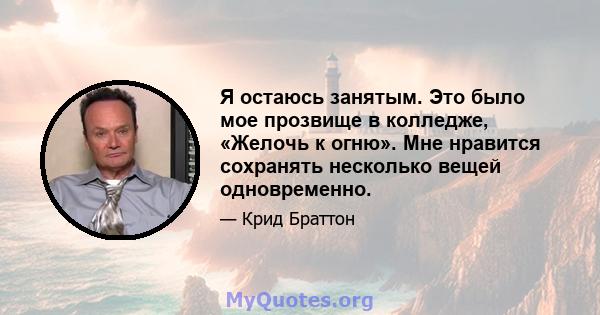 Я остаюсь занятым. Это было мое прозвище в колледже, «Желочь к огню». Мне нравится сохранять несколько вещей одновременно.