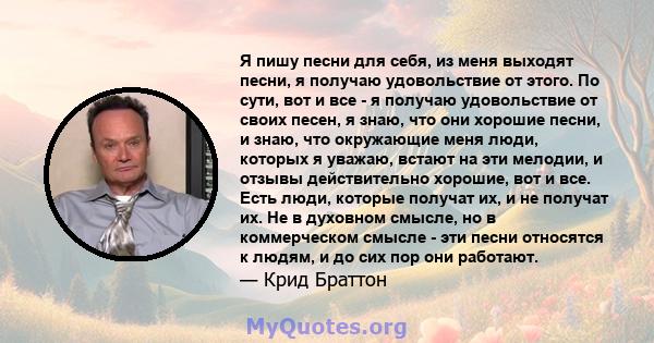 Я пишу песни для себя, из меня выходят песни, я получаю удовольствие от этого. По сути, вот и все - я получаю удовольствие от своих песен, я знаю, что они хорошие песни, и знаю, что окружающие меня люди, которых я