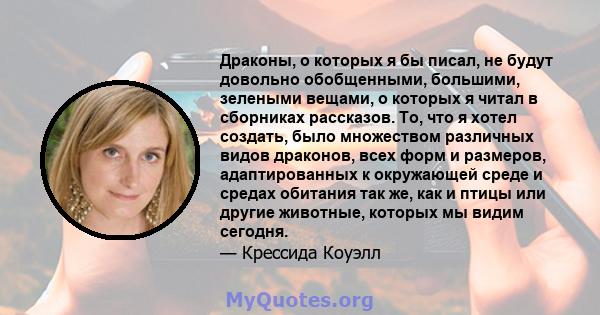 Драконы, о которых я бы писал, не будут довольно обобщенными, большими, зелеными вещами, о которых я читал в сборниках рассказов. То, что я хотел создать, было множеством различных видов драконов, всех форм и размеров,