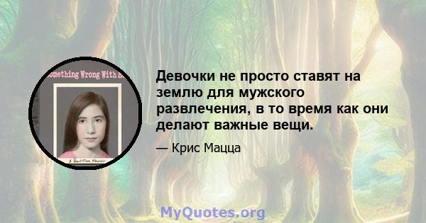 Девочки не просто ставят на землю для мужского развлечения, в то время как они делают важные вещи.