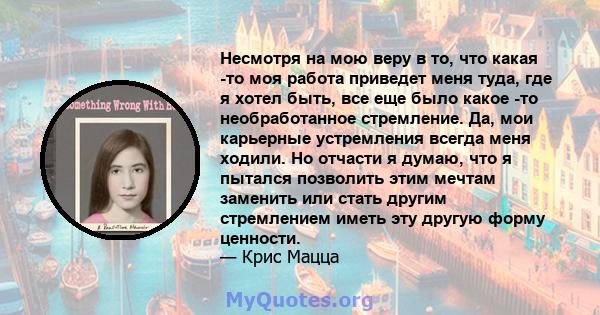 Несмотря на мою веру в то, что какая -то моя работа приведет меня туда, где я хотел быть, все еще было какое -то необработанное стремление. Да, мои карьерные устремления всегда меня ходили. Но отчасти я думаю, что я