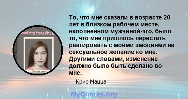 То, что мне сказали в возрасте 20 лет в близком рабочем месте, наполненном мужчиной-эго, было то, что мне пришлось перестать реагировать с моими эмоциями на сексуальное желание ко мне. Другими словами, изменение должно