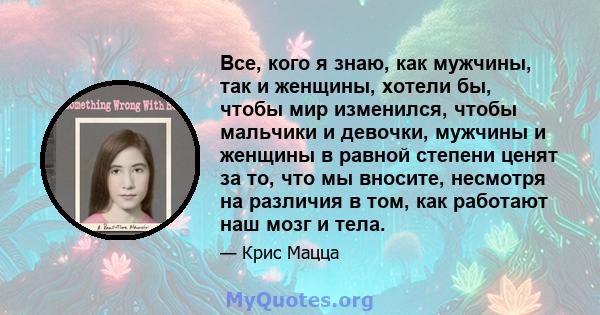 Все, кого я знаю, как мужчины, так и женщины, хотели бы, чтобы мир изменился, чтобы мальчики и девочки, мужчины и женщины в равной степени ценят за то, что мы вносите, несмотря на различия в том, как работают наш мозг и 