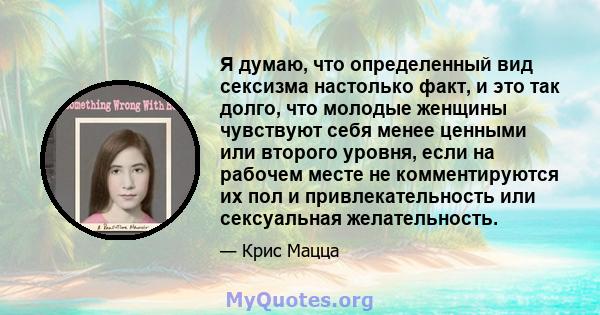 Я думаю, что определенный вид сексизма настолько факт, и это так долго, что молодые женщины чувствуют себя менее ценными или второго уровня, если на рабочем месте не комментируются их пол и привлекательность или