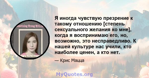 Я иногда чувствую презрение к такому отношению [степень сексуального желания ко мне], когда я воспринимаю его, но, возможно, это несправедливо. К нашей культуре нас учили, кто наиболее ценен, а кто нет.