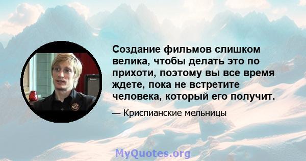 Создание фильмов слишком велика, чтобы делать это по прихоти, поэтому вы все время ждете, пока не встретите человека, который его получит.